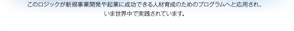 このロジックが新規事業開発や起業に成功できる人材育成のためのプログラムへと応用され、いま世界中で実践されています。